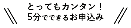 とってもカンタン！ 5分でできるお申込み